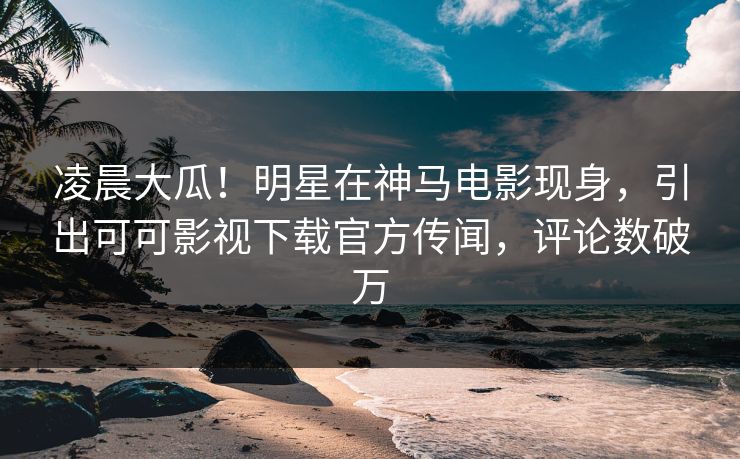 凌晨大瓜！明星在神马电影现身，引出可可影视下载官方传闻，评论数破万