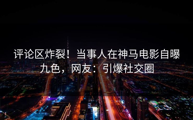 评论区炸裂！当事人在神马电影自曝九色，网友：引爆社交圈