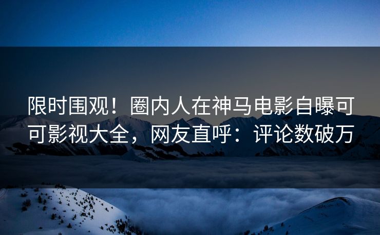 限时围观！圈内人在神马电影自曝可可影视大全，网友直呼：评论数破万