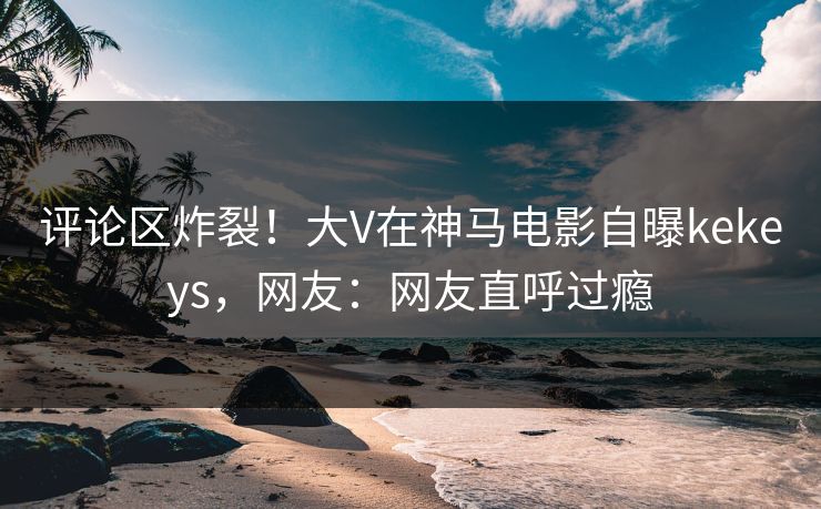 评论区炸裂！大V在神马电影自曝kekeys，网友：网友直呼过瘾