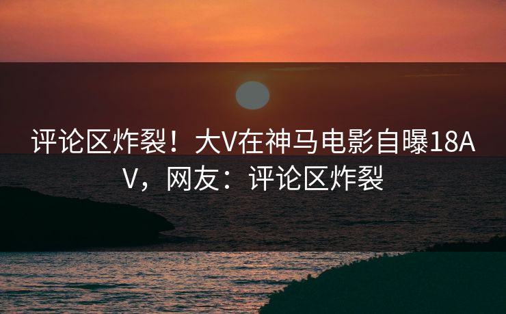 评论区炸裂！大V在神马电影自曝18AV，网友：评论区炸裂