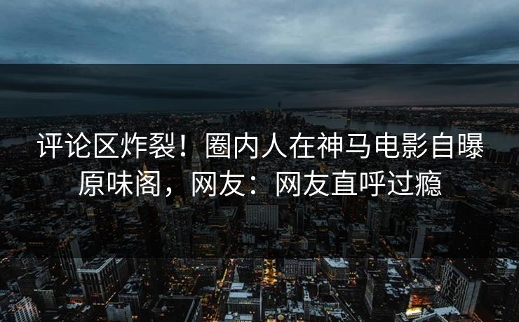 评论区炸裂！圈内人在神马电影自曝原味阁，网友：网友直呼过瘾