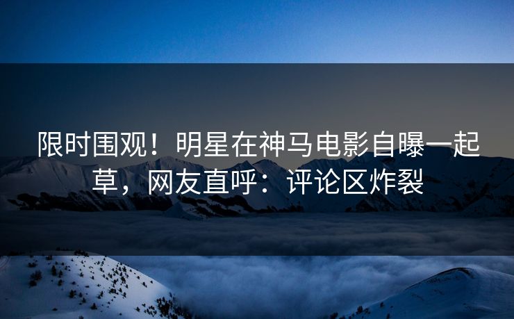 限时围观！明星在神马电影自曝一起草，网友直呼：评论区炸裂