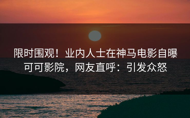 限时围观！业内人士在神马电影自曝可可影院，网友直呼：引发众怒