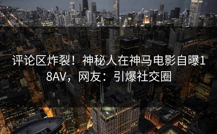 评论区炸裂！神秘人在神马电影自曝18AV，网友：引爆社交圈