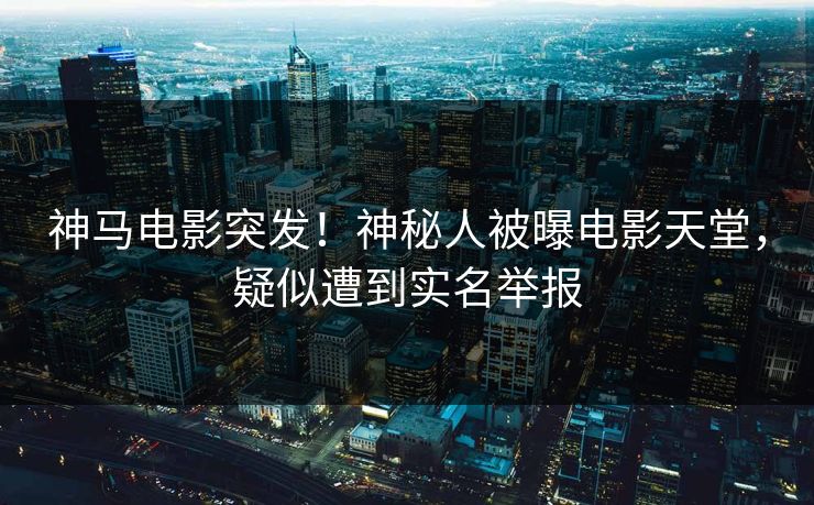 神马电影突发！神秘人被曝电影天堂，疑似遭到实名举报