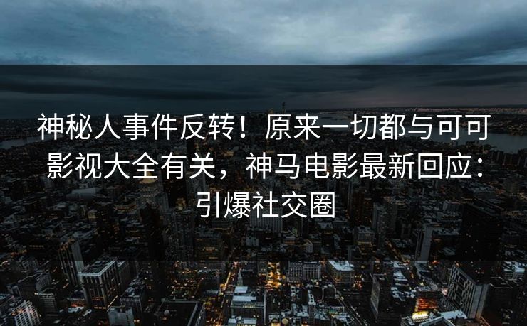 神秘人事件反转！原来一切都与可可影视大全有关，神马电影最新回应：引爆社交圈