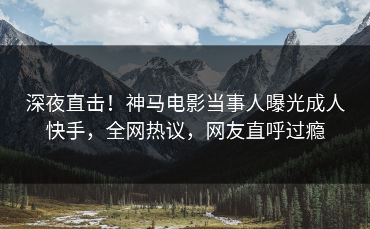 深夜直击！神马电影当事人曝光成人快手，全网热议，网友直呼过瘾