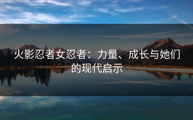 火影忍者女忍者：力量、成长与她们的现代启示