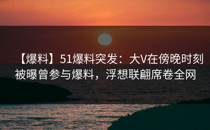 【爆料】51爆料突发：大V在傍晚时刻被曝曾参与爆料，浮想联翩席卷全网