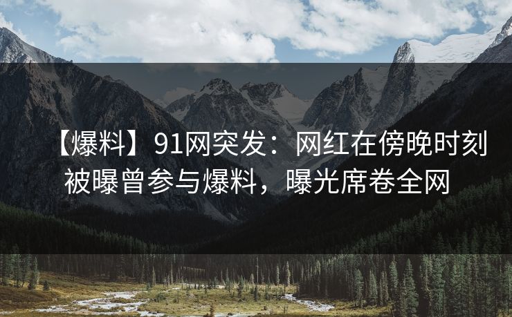 【爆料】91网突发：网红在傍晚时刻被曝曾参与爆料，曝光席卷全网