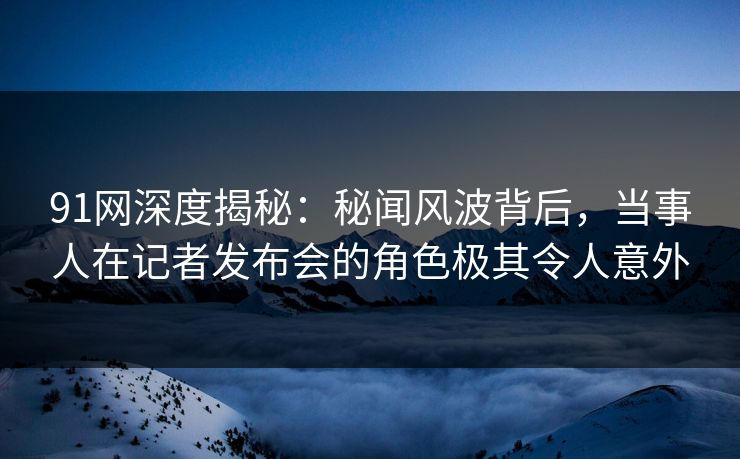 91网深度揭秘：秘闻风波背后，当事人在记者发布会的角色极其令人意外