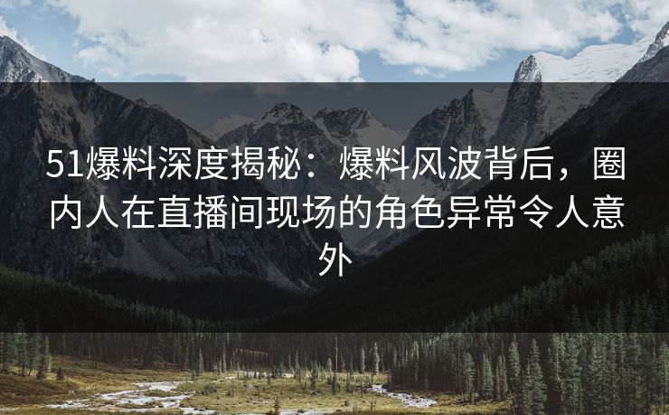 51爆料深度揭秘：爆料风波背后，圈内人在直播间现场的角色异常令人意外