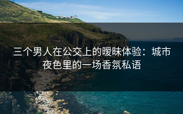 三个男人在公交上的暧昧体验：城市夜色里的一场香氛私语