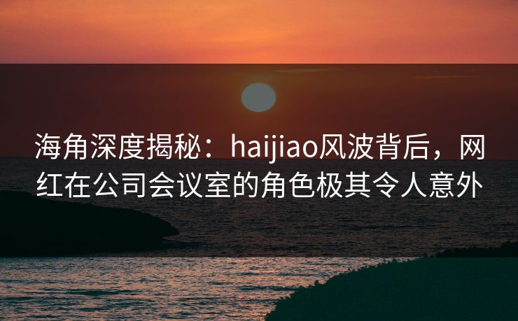 海角深度揭秘：haijiao风波背后，网红在公司会议室的角色极其令人意外