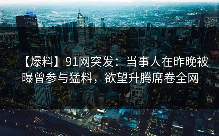 【爆料】91网突发：当事人在昨晚被曝曾参与猛料，欲望升腾席卷全网