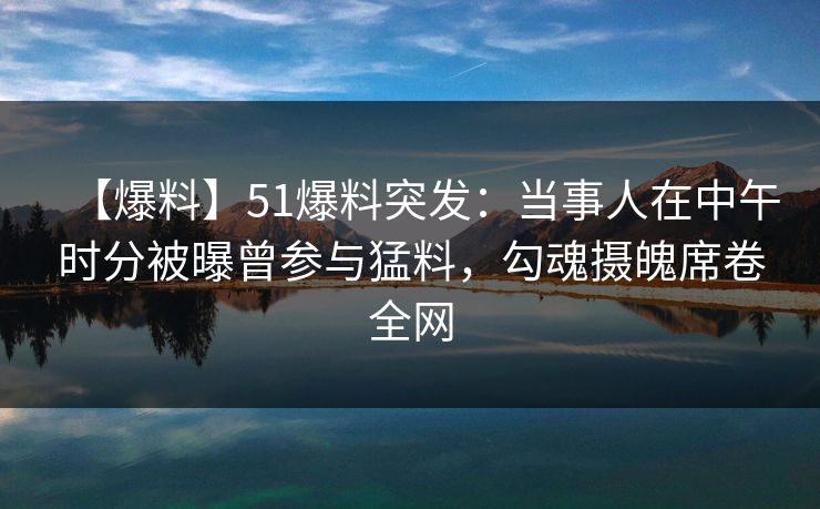 【爆料】51爆料突发：当事人在中午时分被曝曾参与猛料，勾魂摄魄席卷全网