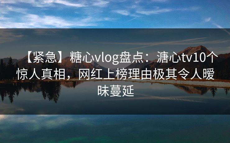 【紧急】糖心vlog盘点：溏心tv10个惊人真相，网红上榜理由极其令人暧昧蔓延