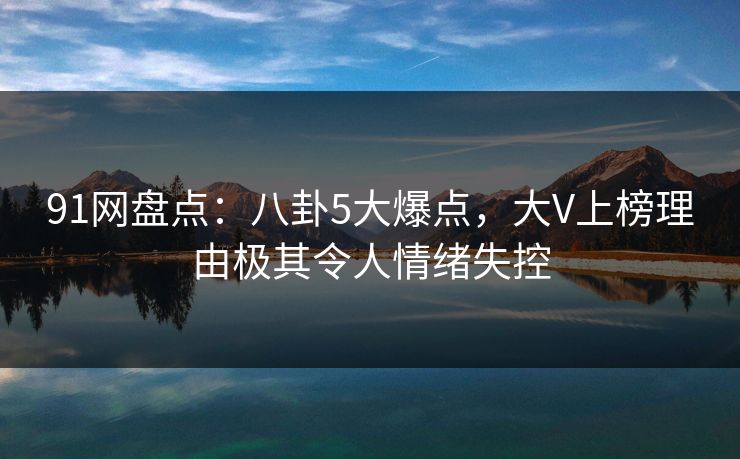 91网盘点：八卦5大爆点，大V上榜理由极其令人情绪失控