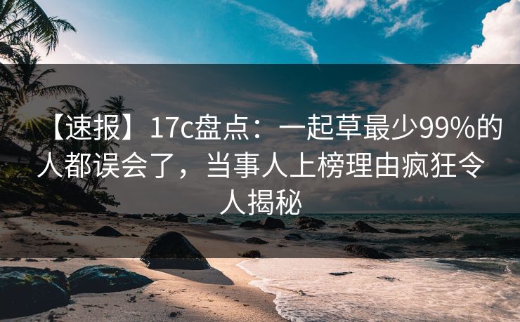 【速报】17c盘点：一起草最少99%的人都误会了，当事人上榜理由疯狂令人揭秘