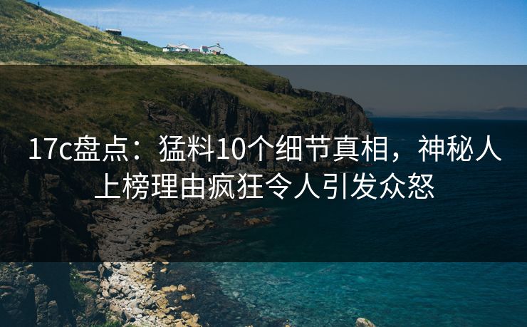17c盘点：猛料10个细节真相，神秘人上榜理由疯狂令人引发众怒