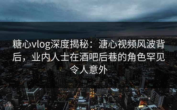 糖心vlog深度揭秘：溏心视频风波背后，业内人士在酒吧后巷的角色罕见令人意外