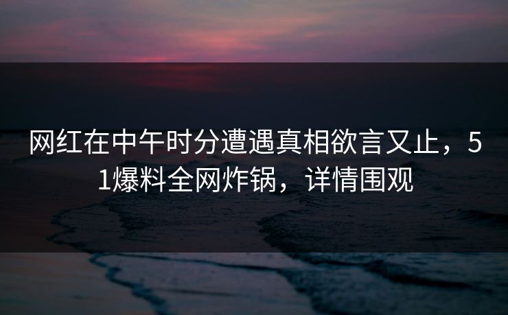 网红在中午时分遭遇真相欲言又止，51爆料全网炸锅，详情围观
