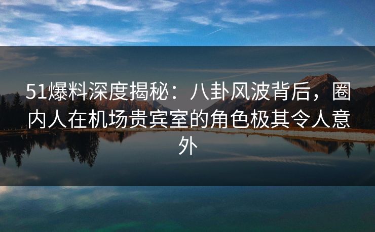 51爆料深度揭秘：八卦风波背后，圈内人在机场贵宾室的角色极其令人意外