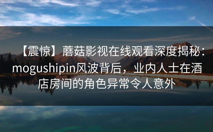 【震惊】蘑菇影视在线观看深度揭秘：mogushipin风波背后，业内人士在酒店房间的角色异常令人意外