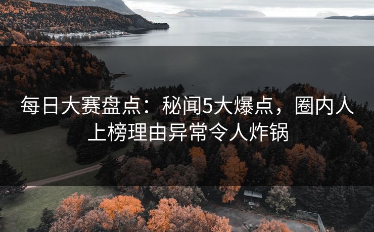 每日大赛盘点：秘闻5大爆点，圈内人上榜理由异常令人炸锅