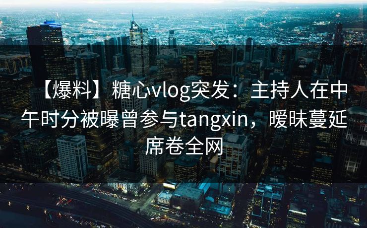 【爆料】糖心vlog突发：主持人在中午时分被曝曾参与tangxin，暧昧蔓延席卷全网