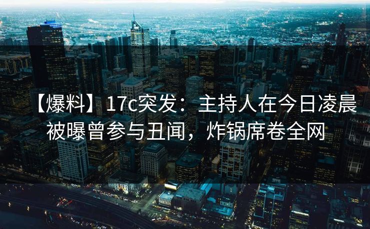 【爆料】17c突发：主持人在今日凌晨被曝曾参与丑闻，炸锅席卷全网