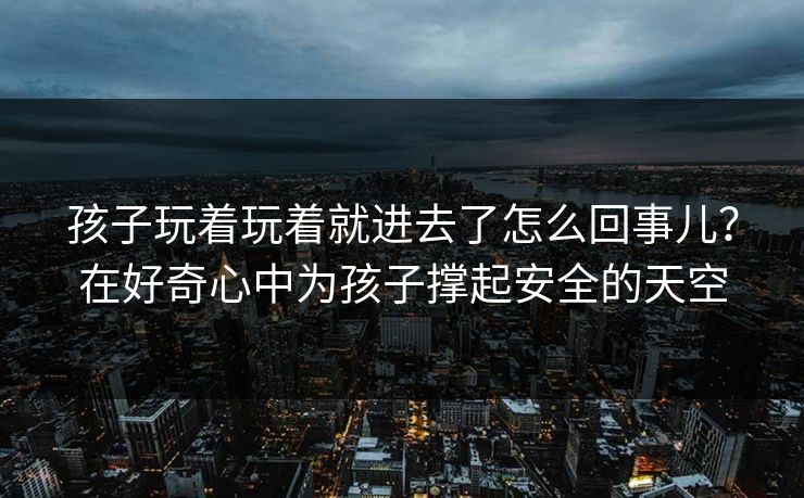 孩子玩着玩着就进去了怎么回事儿？在好奇心中为孩子撑起安全的天空