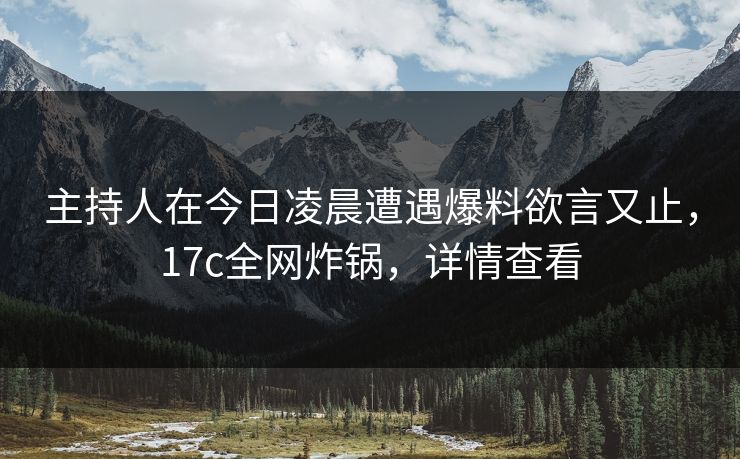 主持人在今日凌晨遭遇爆料欲言又止，17c全网炸锅，详情查看