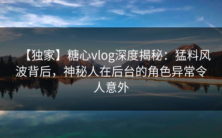 【独家】糖心vlog深度揭秘：猛料风波背后，神秘人在后台的角色异常令人意外