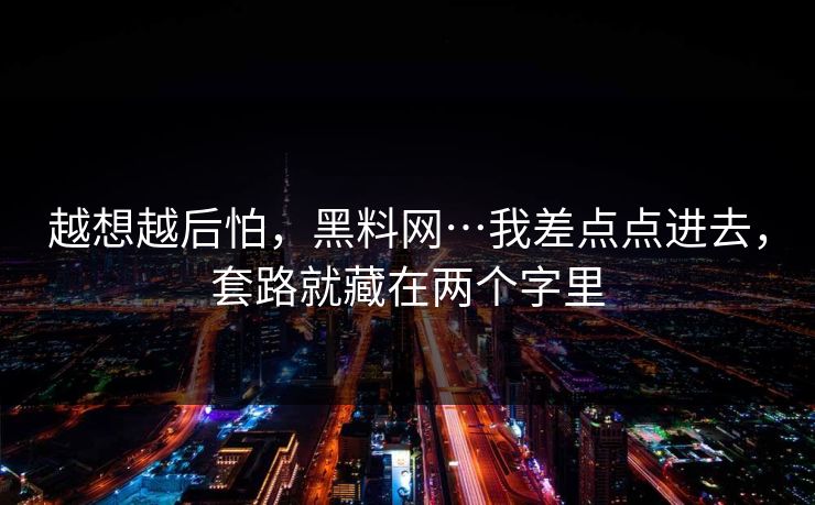 越想越后怕，黑料网…我差点点进去，套路就藏在两个字里