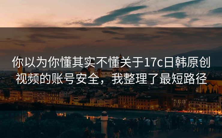 你以为你懂其实不懂关于17c日韩原创视频的账号安全，我整理了最短路径
