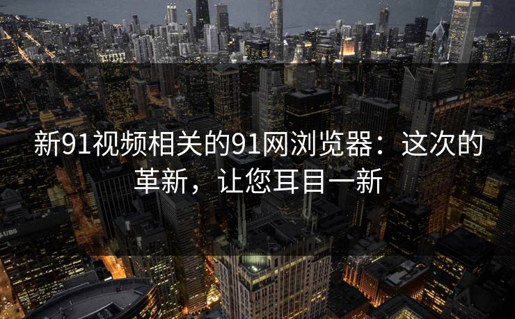 新91视频相关的91网浏览器：这次的革新，让您耳目一新