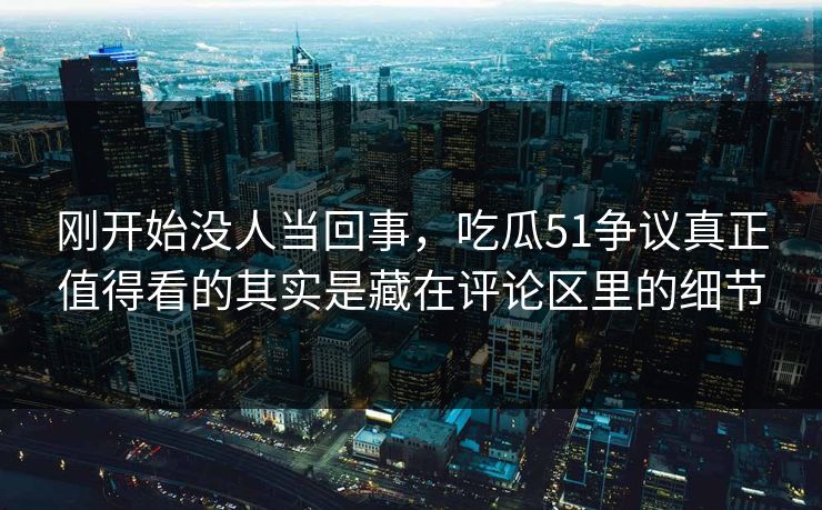刚开始没人当回事，吃瓜51争议真正值得看的其实是藏在评论区里的细节
