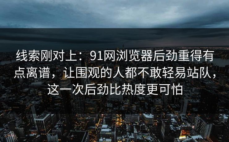 线索刚对上：91网浏览器后劲重得有点离谱，让围观的人都不敢轻易站队，这一次后劲比热度更可怕