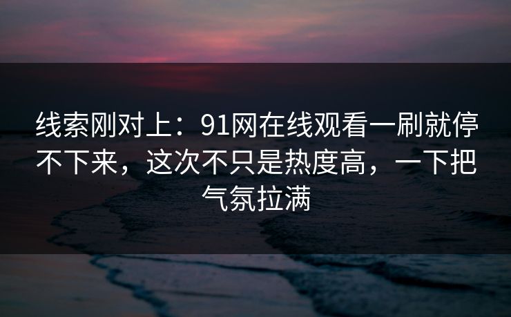 线索刚对上：91网在线观看一刷就停不下来，这次不只是热度高，一下把气氛拉满