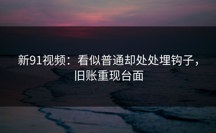 新91视频：看似普通却处处埋钩子，旧账重现台面